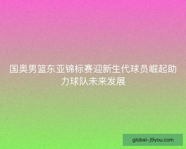 国奥男篮东亚锦标赛迎新生代球员崛起助力球队未来发展