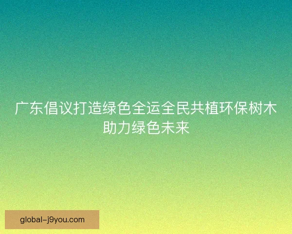 广东倡议打造绿色全运全民共植环保树木助力绿色未来