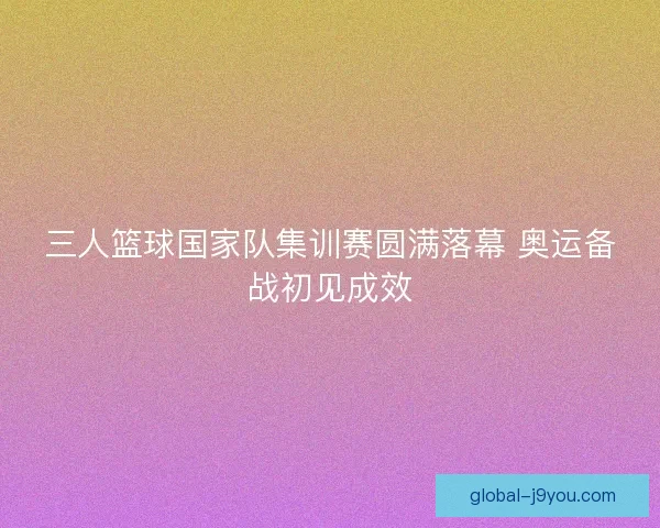 三人篮球国家队集训赛圆满落幕 奥运备战初见成效