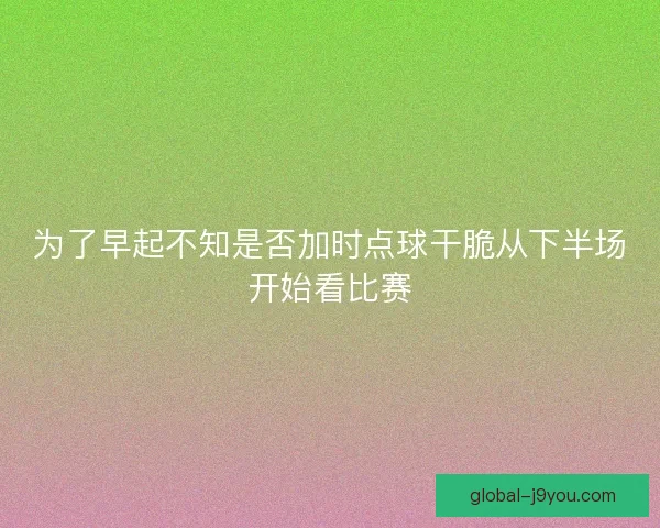 为了早起不知是否加时点球干脆从下半场开始看比赛 为了早起不知是否加时点球干脆从下半场开始看比赛