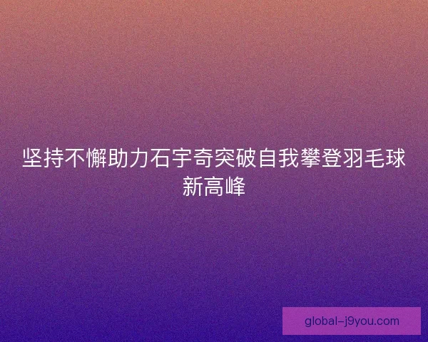 坚持不懈助力石宇奇突破自我攀登羽毛球新高峰 坚持不懈助力石宇奇突破自我攀登羽毛球新高峰