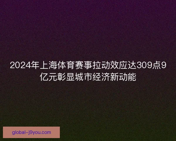 2024年上海体育赛事拉动效应达309点9亿元彰显城市经济新动能
