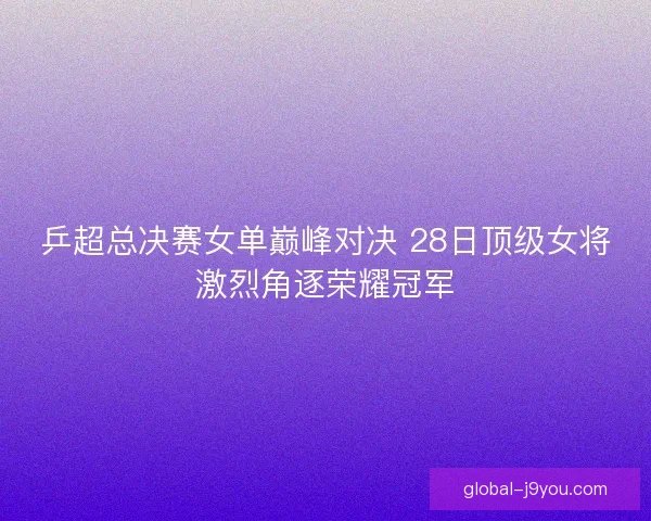 乒超总决赛女单巅峰对决 28日顶级女将激烈角逐荣耀冠军