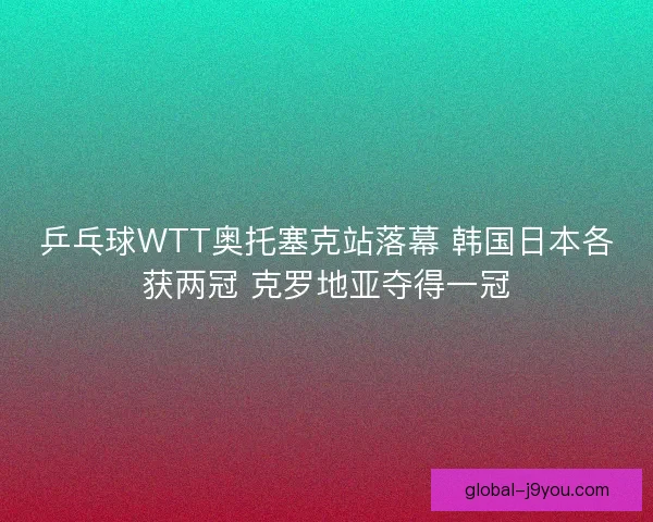 乒乓球WTT奥托塞克站落幕 韩国日本各获两冠 克罗地亚夺得一冠
