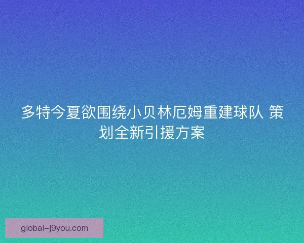 多特今夏欲围绕小贝林厄姆重建球队 策划全新引援方案 多特今夏欲围绕小贝林厄姆重建球队 策划全新引援方案