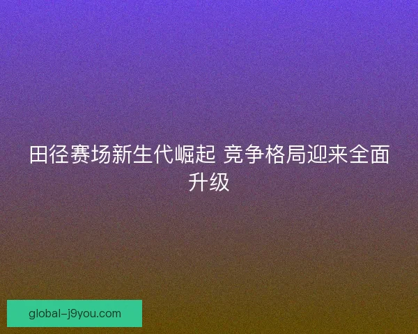 田径赛场新生代崛起 竞争格局迎来全面升级