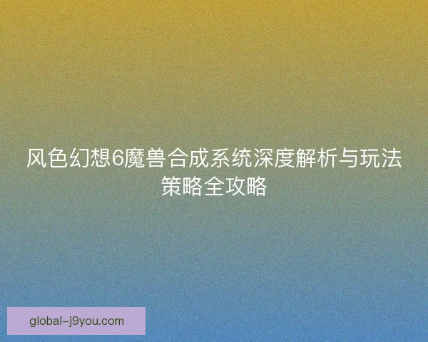 风色幻想6魔兽合成系统深度解析与玩法策略全攻略