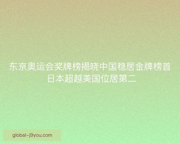 东京奥运会奖牌榜揭晓中国稳居金牌榜首 日本超越美国位居第二 东京奥运会奖牌榜揭晓中国稳居金牌榜首 日本超越美国位居第二
