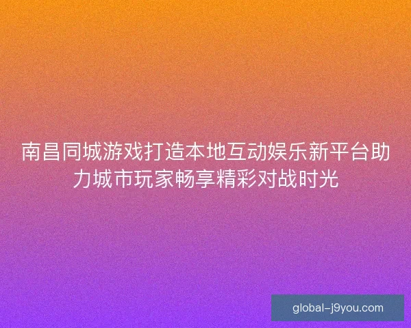 南昌同城游戏打造本地互动娱乐新平台助力城市玩家畅享精彩对战时光 南昌同城游戏打造本地互动娱乐新平台助力城市玩家畅享精彩对战时光