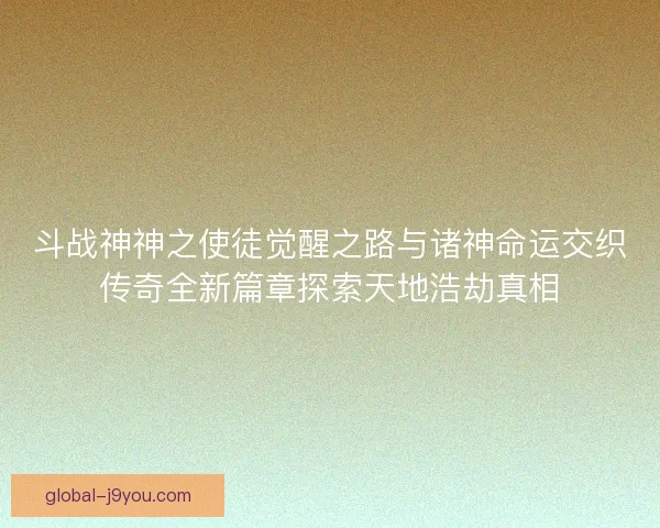 斗战神神之使徒觉醒之路与诸神命运交织传奇全新篇章探索天地浩劫真相